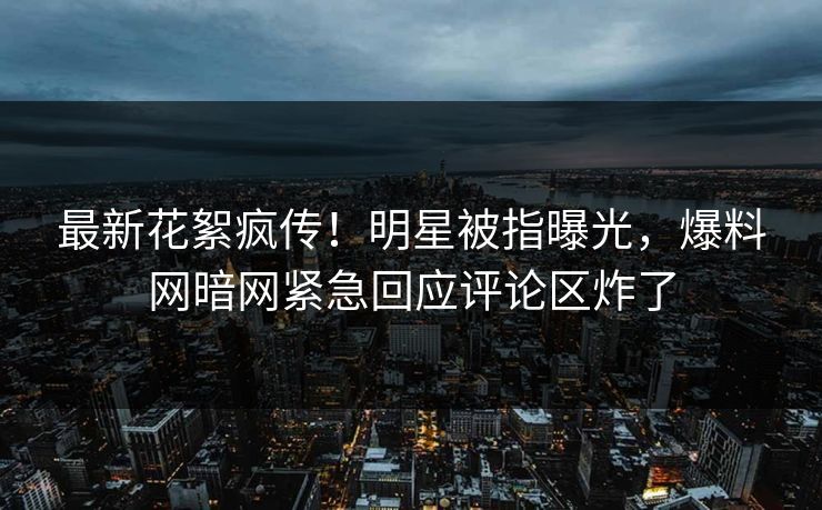 最新花絮疯传！明星被指曝光，爆料网暗网紧急回应评论区炸了