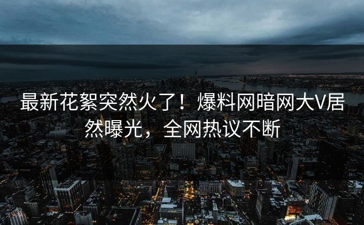 最新花絮突然火了！爆料网暗网大V居然曝光，全网热议不断