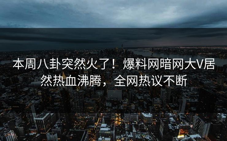 本周八卦突然火了！爆料网暗网大V居然热血沸腾，全网热议不断