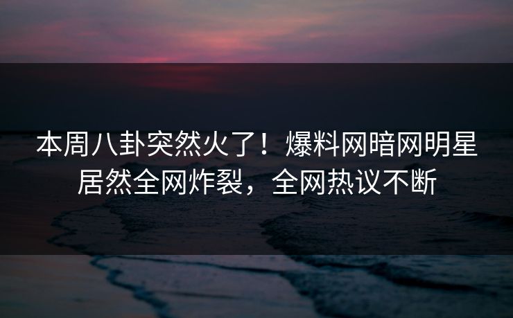 本周八卦突然火了！爆料网暗网明星居然全网炸裂，全网热议不断