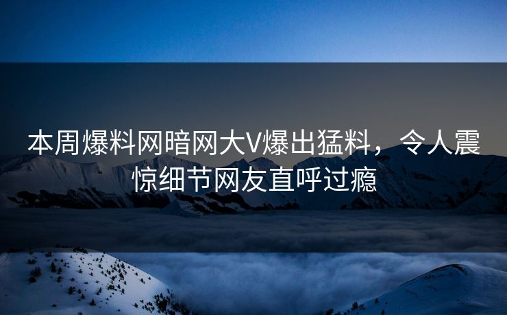 本周爆料网暗网大V爆出猛料，令人震惊细节网友直呼过瘾