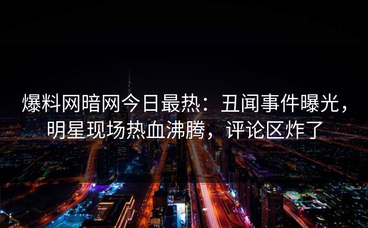 爆料网暗网今日最热：丑闻事件曝光，明星现场热血沸腾，评论区炸了
