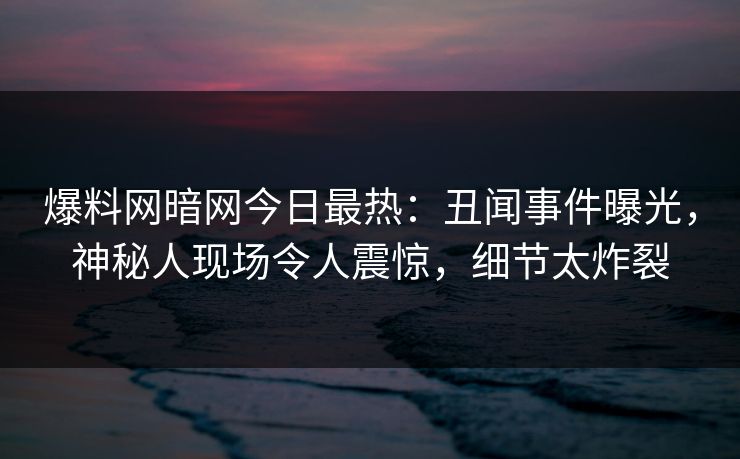 爆料网暗网今日最热：丑闻事件曝光，神秘人现场令人震惊，细节太炸裂
