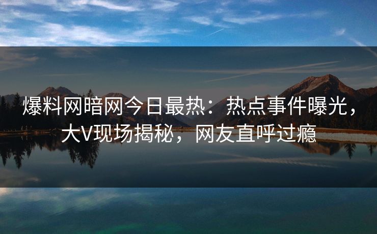 爆料网暗网今日最热：热点事件曝光，大V现场揭秘，网友直呼过瘾