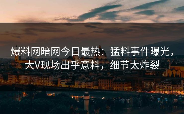 爆料网暗网今日最热：猛料事件曝光，大V现场出乎意料，细节太炸裂