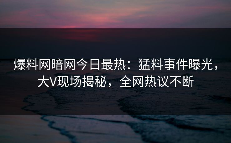 爆料网暗网今日最热：猛料事件曝光，大V现场揭秘，全网热议不断