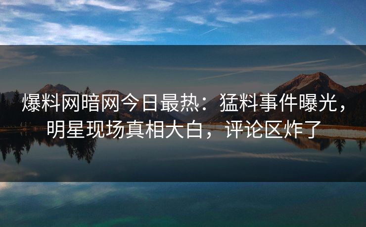 爆料网暗网今日最热：猛料事件曝光，明星现场真相大白，评论区炸了