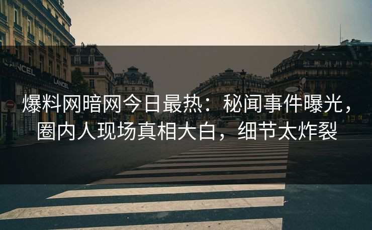 爆料网暗网今日最热：秘闻事件曝光，圈内人现场真相大白，细节太炸裂