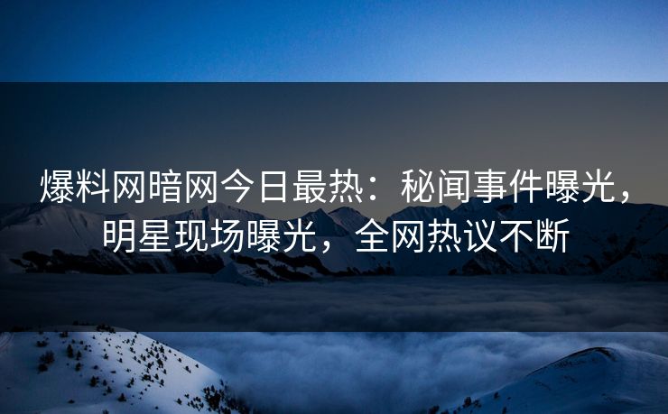 爆料网暗网今日最热：秘闻事件曝光，明星现场曝光，全网热议不断