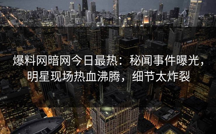 爆料网暗网今日最热：秘闻事件曝光，明星现场热血沸腾，细节太炸裂