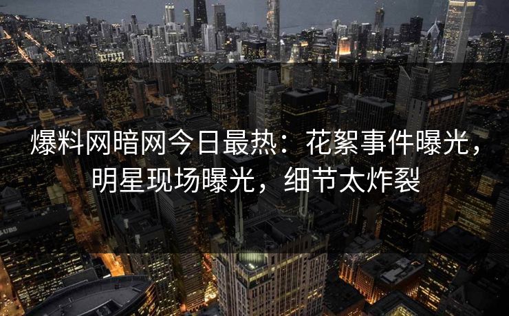 爆料网暗网今日最热：花絮事件曝光，明星现场曝光，细节太炸裂