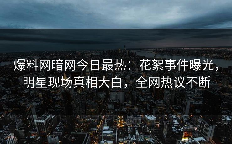 爆料网暗网今日最热：花絮事件曝光，明星现场真相大白，全网热议不断