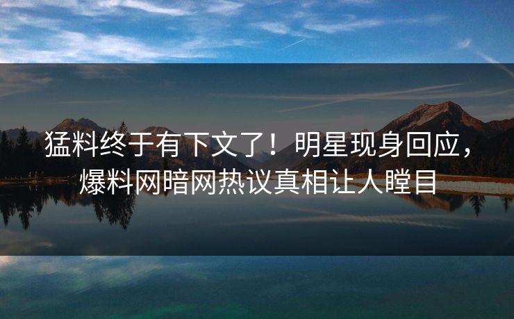 猛料终于有下文了！明星现身回应，爆料网暗网热议真相让人瞠目