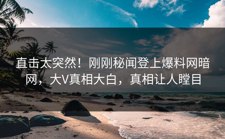 直击太突然！刚刚秘闻登上爆料网暗网，大V真相大白，真相让人瞠目