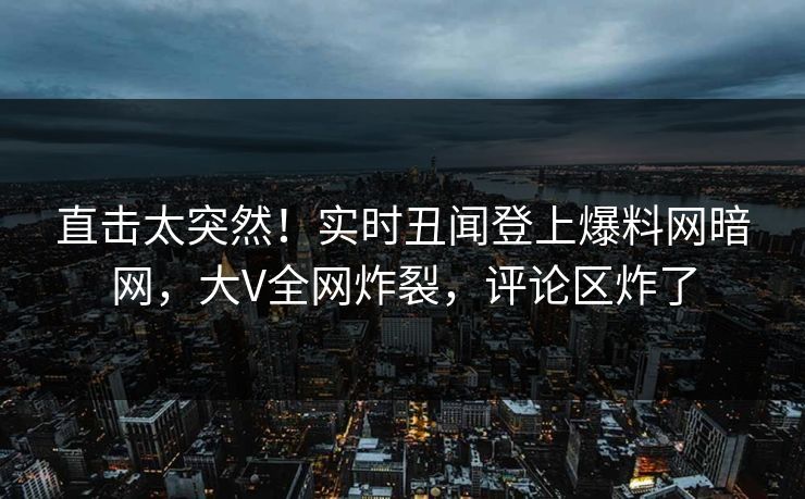 直击太突然！实时丑闻登上爆料网暗网，大V全网炸裂，评论区炸了