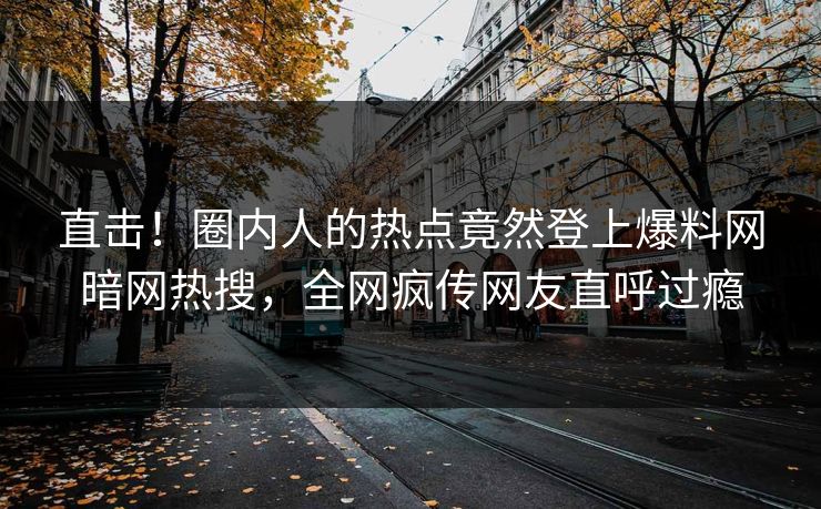 直击！圈内人的热点竟然登上爆料网暗网热搜，全网疯传网友直呼过瘾