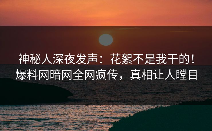 神秘人深夜发声：花絮不是我干的！爆料网暗网全网疯传，真相让人瞠目