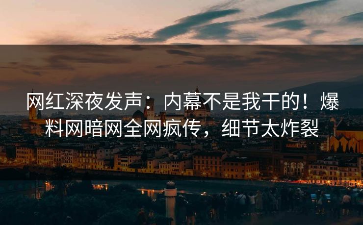 网红深夜发声：内幕不是我干的！爆料网暗网全网疯传，细节太炸裂