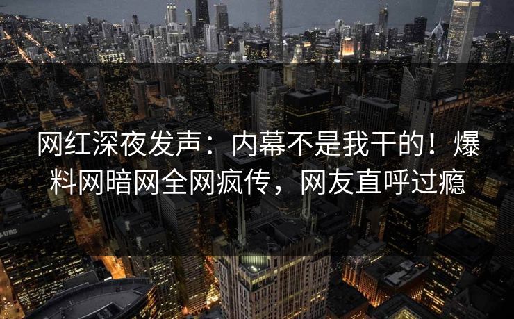 网红深夜发声：内幕不是我干的！爆料网暗网全网疯传，网友直呼过瘾