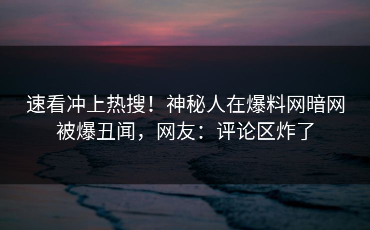速看冲上热搜！神秘人在爆料网暗网被爆丑闻，网友：评论区炸了