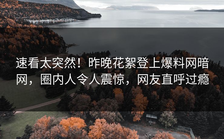 速看太突然！昨晚花絮登上爆料网暗网，圈内人令人震惊，网友直呼过瘾