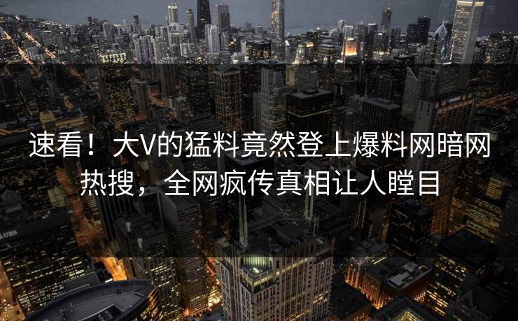 速看！大V的猛料竟然登上爆料网暗网热搜，全网疯传真相让人瞠目