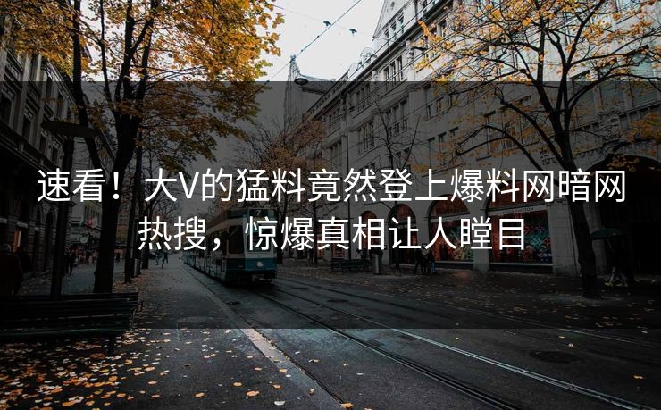 速看！大V的猛料竟然登上爆料网暗网热搜，惊爆真相让人瞠目