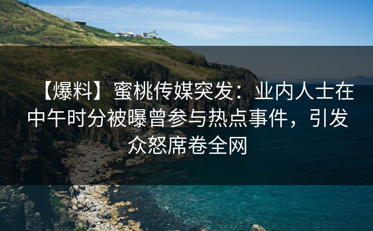 【爆料】蜜桃传媒突发：业内人士在中午时分被曝曾参与热点事件，引发众怒席卷全网