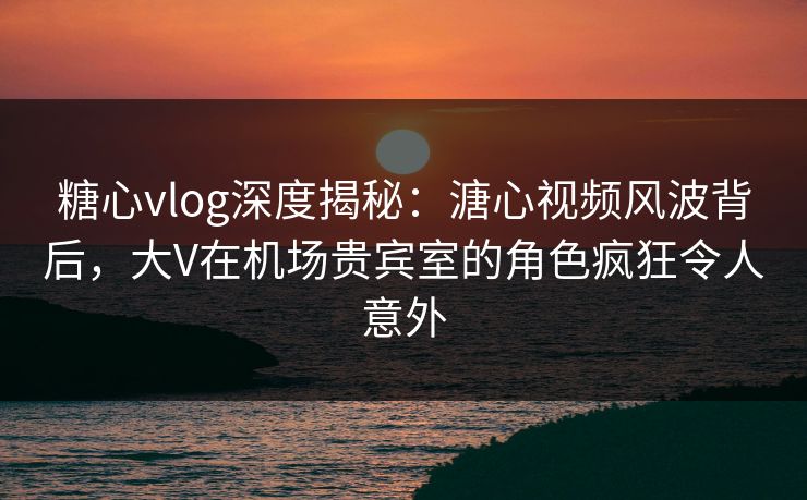 糖心vlog深度揭秘：溏心视频风波背后，大V在机场贵宾室的角色疯狂令人意外