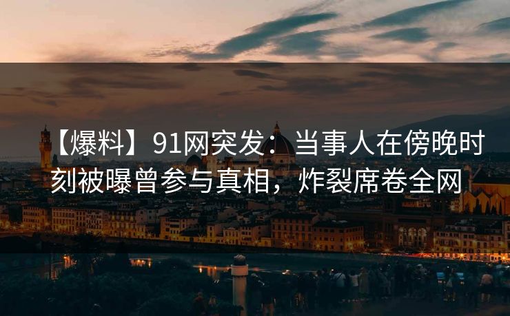 【爆料】91网突发：当事人在傍晚时刻被曝曾参与真相，炸裂席卷全网