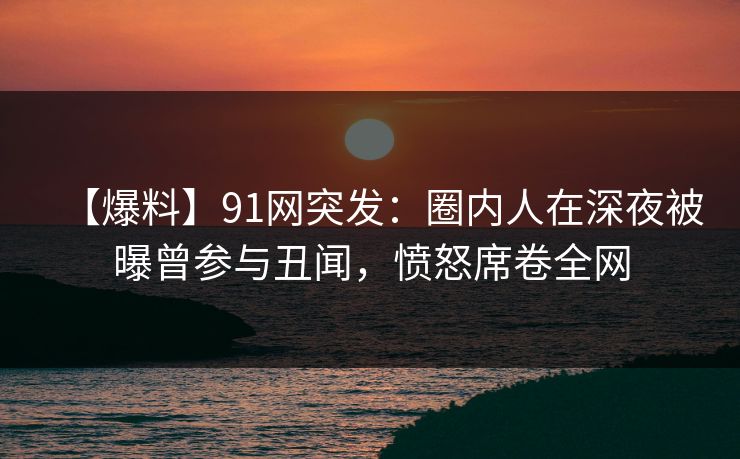 【爆料】91网突发:圈内人在深夜被曝曾参与丑闻,愤怒席卷全网 【爆料】91网突发:圈内人在深夜被曝曾参与丑闻,愤怒席卷全网