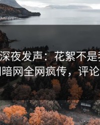 圈内人深夜发声：花絮不是我干的！爆料网暗网全网疯传，评论区炸了