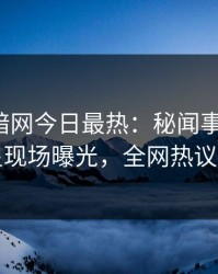 爆料网暗网今日最热：秘闻事件曝光，明星现场曝光，全网热议不断
