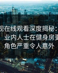 蘑菇影视在线观看深度揭秘：八卦风波背后，业内人士在健身房更衣室的角色严重令人意外