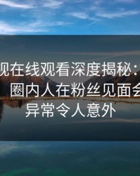 蘑菇影视在线观看深度揭秘：真相风波背后，圈内人在粉丝见面会的角色异常令人意外