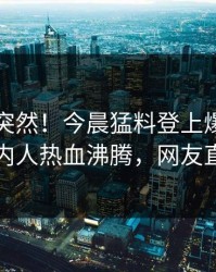 了解太突然！今晨猛料登上爆料网暗网，圈内人热血沸腾，网友直呼过瘾
