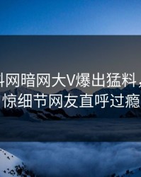 本周爆料网暗网大V爆出猛料，令人震惊细节网友直呼过瘾