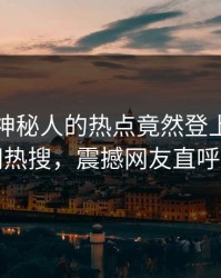 点击！神秘人的热点竟然登上爆料网暗网热搜，震撼网友直呼过瘾