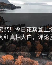 发现太突然！今日花絮登上爆料网暗网，网红真相大白，评论区炸了