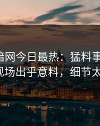 爆料网暗网今日最热：猛料事件曝光，大V现场出乎意料，细节太炸裂