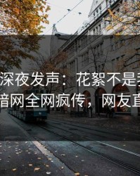 圈内人深夜发声：花絮不是我干的！爆料网暗网全网疯传，网友直呼过瘾