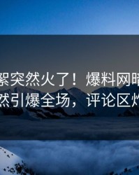 刚刚花絮突然火了！爆料网暗网网红居然引爆全场，评论区炸了