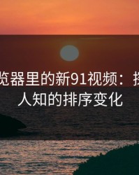 91网浏览器里的新91视频：探秘鲜为人知的排序变化