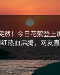 发现太突然！今日花絮登上爆料网暗网，网红热血沸腾，网友直呼过瘾