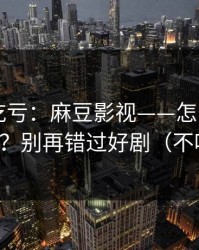 不看会吃亏：麻豆影视——怎么用APP更顺手？别再错过好剧（不吹不黑）