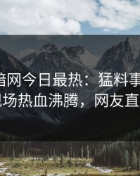 爆料网暗网今日最热：猛料事件曝光，明星现场热血沸腾，网友直呼过瘾
