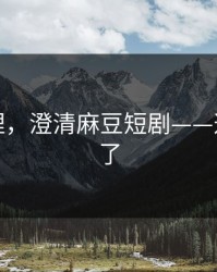 一手整理，澄清麻豆短剧——这次说透了