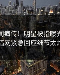 实时秘闻疯传！明星被指曝光，爆料网暗网紧急回应细节太炸裂