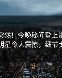 速看太突然！今晚秘闻登上爆料网暗网，明星令人震惊，细节太炸裂