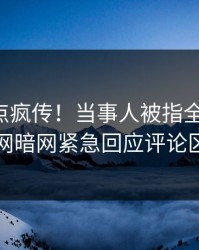 实时热点疯传！当事人被指全网炸裂，爆料网暗网紧急回应评论区炸了